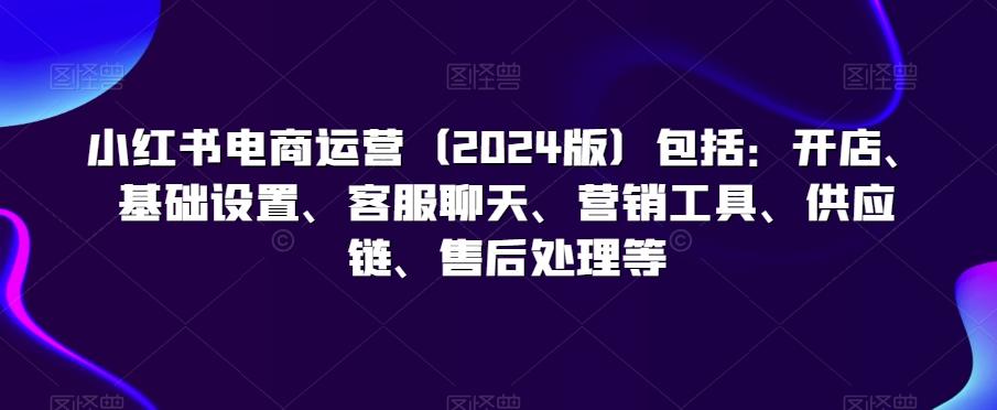 小红书电商运营(2024版)包括：开店、基础设置、客服聊天、营销工具、供应链、售后处理等-网创资源