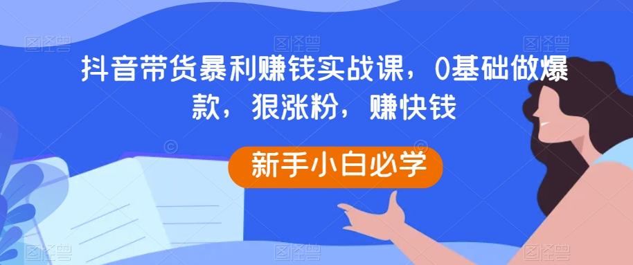 抖音带货暴利赚钱实战课，0基础做爆款，狠涨粉，赚快钱-网创资源