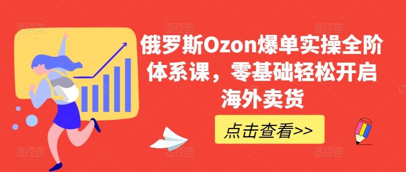俄罗斯Ozon爆单实操全阶体系课，零基础轻松开启海外卖货-网创资源
