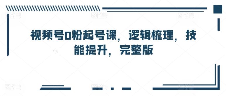 视频号0粉起号课，逻辑梳理，技能提升，完整版-网创资源