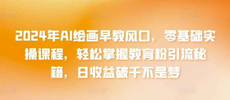 2024年AI绘画早教风口，零基础实操课程，轻松掌握教育粉引流秘籍，日收益破千不是梦【揭秘】-网创资源
