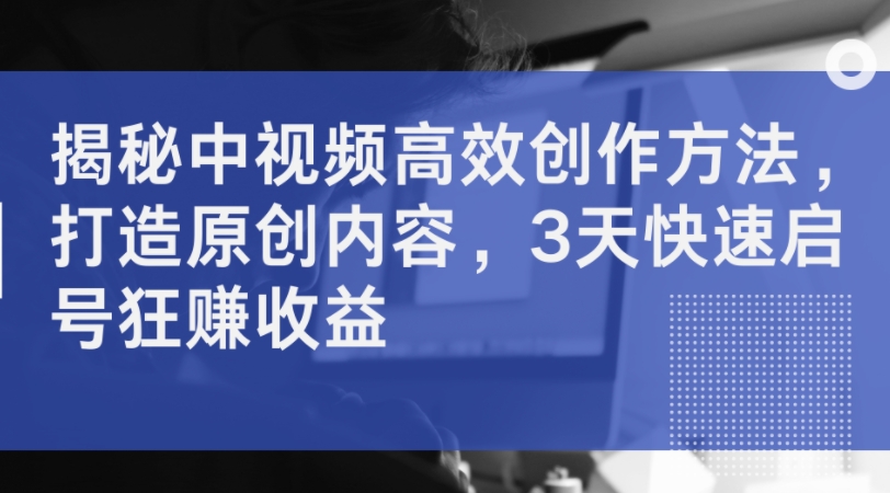 揭秘中视频高效创作方法，打造原创内容，3天快速启号狂赚收益-网创资源