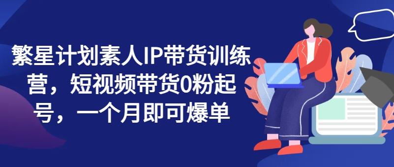 繁星计划素人IP带货训练营，短视频带货0粉起号，一个月即可爆单-网创资源