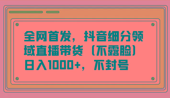 全网首发，抖音细分领域直播带货(不露脸)项目，日入1000+，不封号-网创资源
