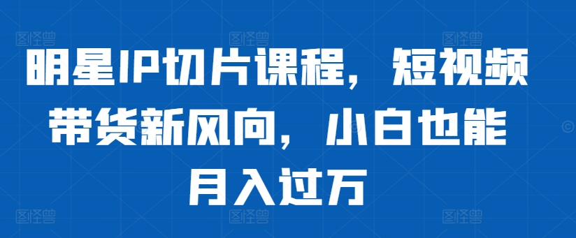 明星IP切片课程，短视频带货新风向，小白也能月入过万-网创资源